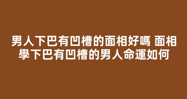 男人下巴有凹槽的面相好嗎 面相學下巴有凹槽的男人命運如何